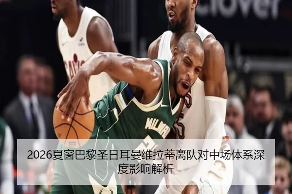 2026夏窗巴黎圣日耳曼维拉蒂离队对中场体系深度影响解析