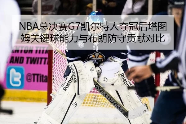 NBA总决赛G7凯尔特人夺冠后塔图姆关键球能力与布朗防守贡献对比